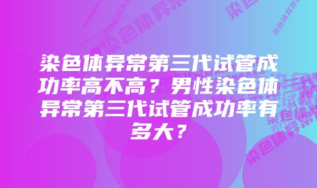 染色体异常第三代试管成功率高不高？男性染色体异常第三代试管成功率有多大？