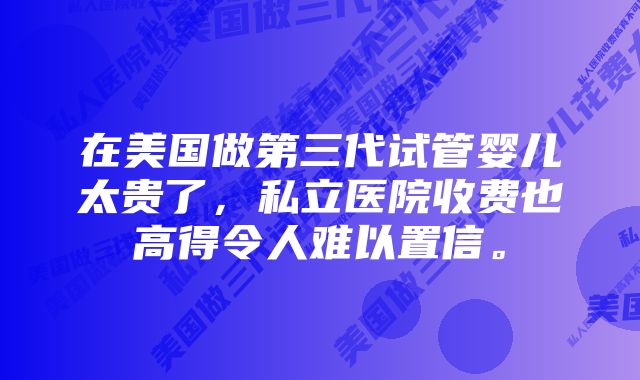 在美国做第三代试管婴儿太贵了，私立医院收费也高得令人难以置信。