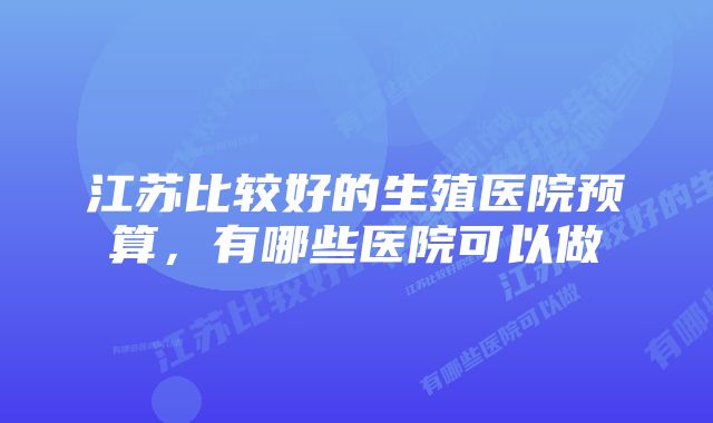 江苏比较好的生殖医院预算，有哪些医院可以做