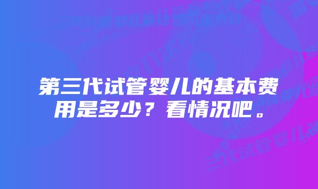 第三代试管婴儿的基本费用是多少？看情况吧。