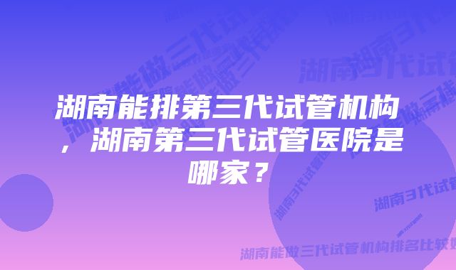 湖南能排第三代试管机构，湖南第三代试管医院是哪家？