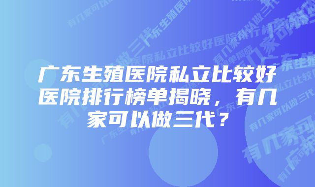 广东生殖医院私立比较好医院排行榜单揭晓，有几家可以做三代？