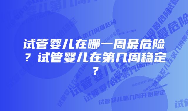 试管婴儿在哪一周最危险？试管婴儿在第几周稳定？