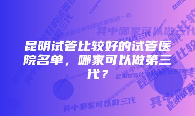 昆明试管比较好的试管医院名单，哪家可以做第三代？