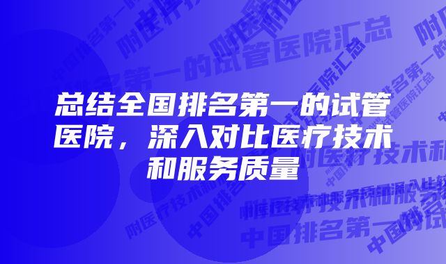 总结全国排名第一的试管医院，深入对比医疗技术和服务质量