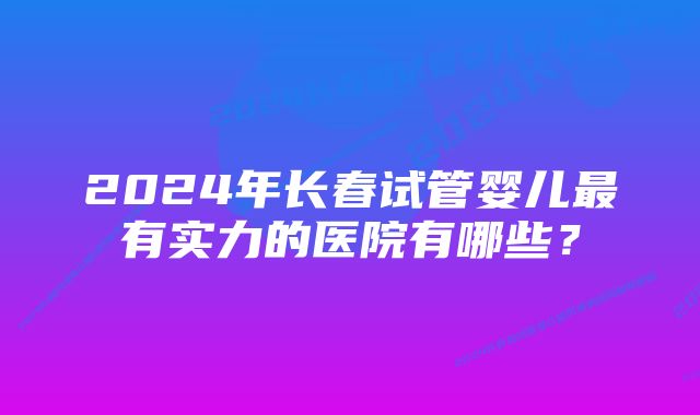 2024年长春试管婴儿最有实力的医院有哪些？