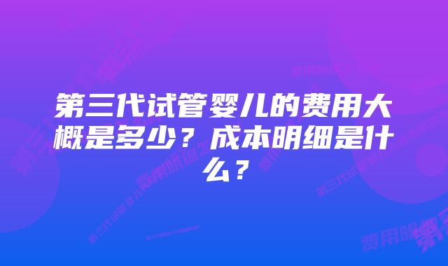 第三代试管婴儿的费用大概是多少？成本明细是什么？