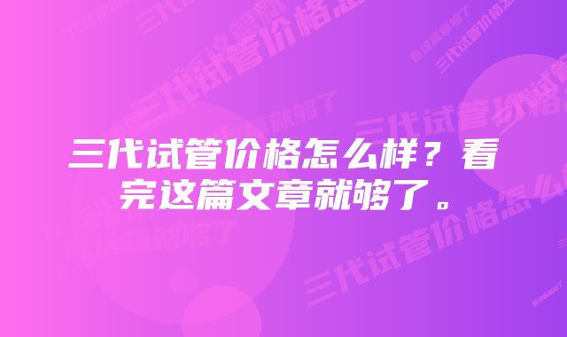 三代试管价格怎么样？看完这篇文章就够了。