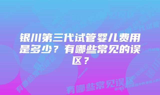 银川第三代试管婴儿费用是多少？有哪些常见的误区？