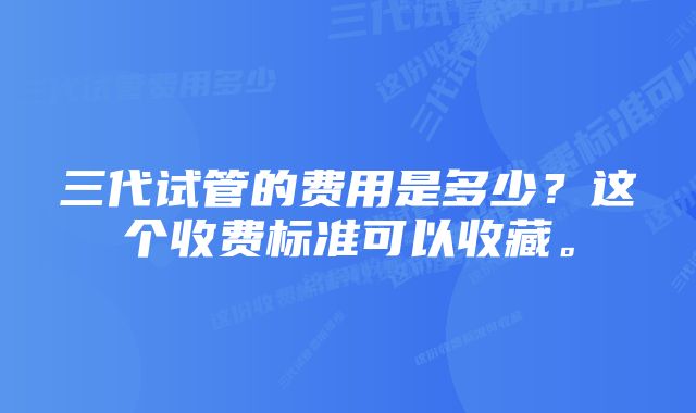 三代试管的费用是多少？这个收费标准可以收藏。