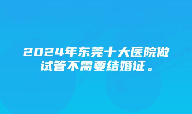 2024年东莞十大医院做试管不需要结婚证。