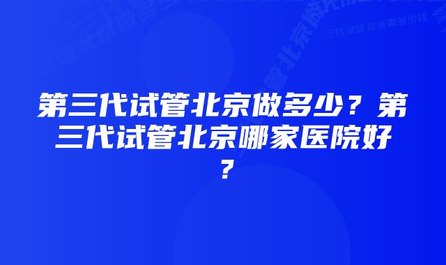 第三代试管北京做多少？第三代试管北京哪家医院好？