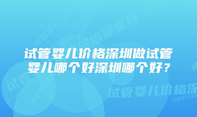 试管婴儿价格深圳做试管婴儿哪个好深圳哪个好？