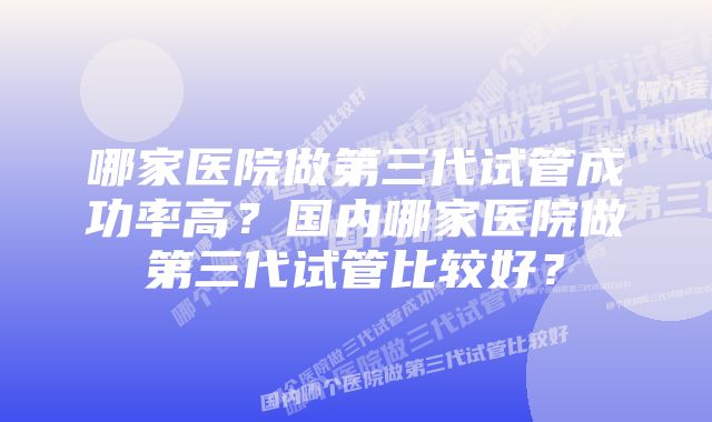 哪家医院做第三代试管成功率高？国内哪家医院做第三代试管比较好？