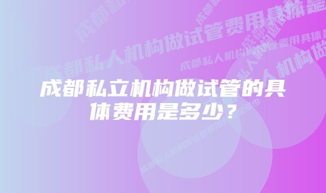 成都私立机构做试管的具体费用是多少？