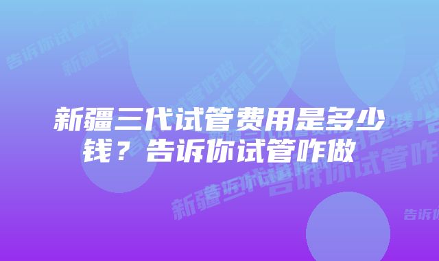 新疆三代试管费用是多少钱？告诉你试管咋做