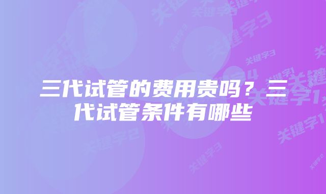 三代试管的费用贵吗？三代试管条件有哪些