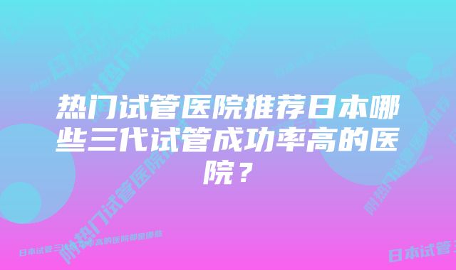 热门试管医院推荐日本哪些三代试管成功率高的医院？