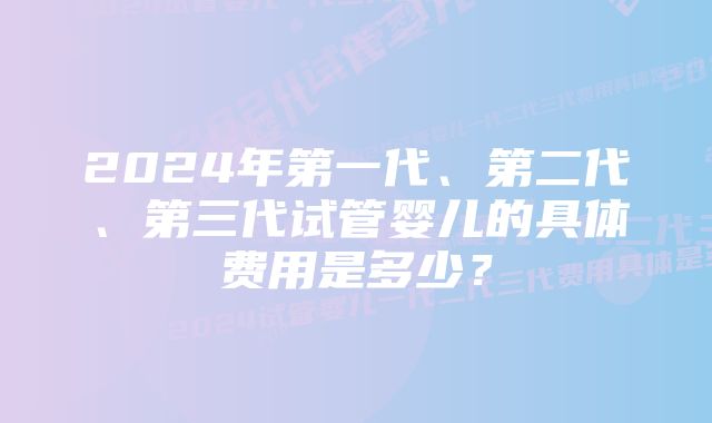 2024年第一代、第二代、第三代试管婴儿的具体费用是多少？