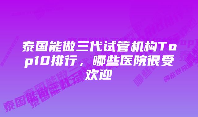 泰国能做三代试管机构Top10排行，哪些医院很受欢迎