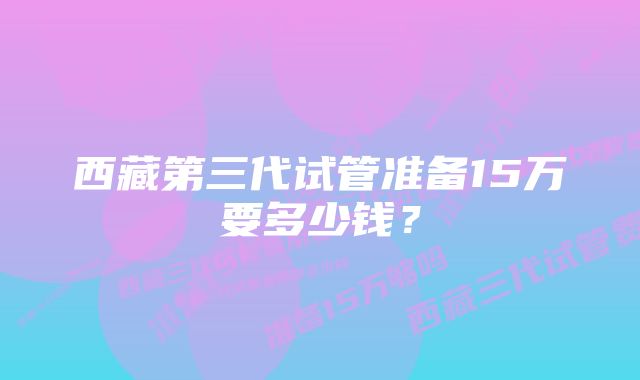 西藏第三代试管准备15万要多少钱？