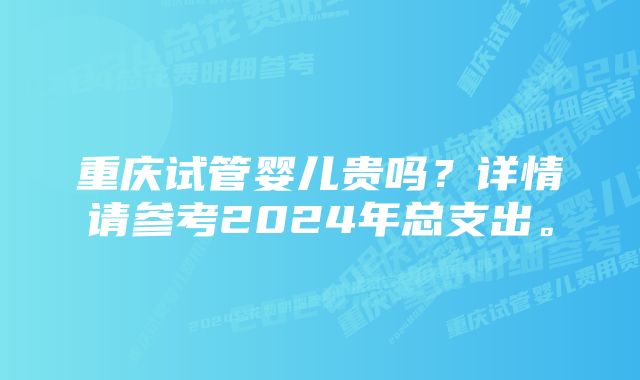 重庆试管婴儿贵吗？详情请参考2024年总支出。