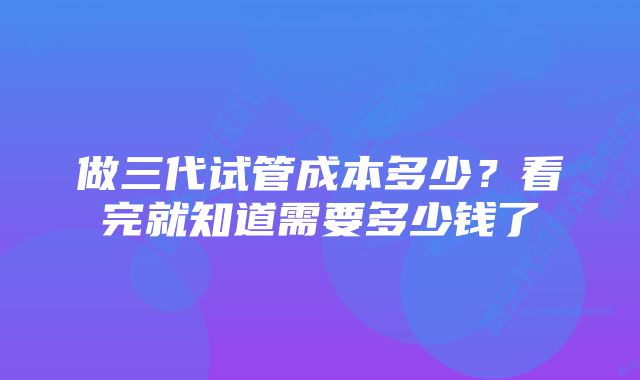 做三代试管成本多少？看完就知道需要多少钱了