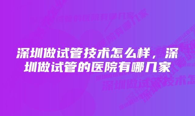 深圳做试管技术怎么样，深圳做试管的医院有哪几家