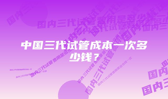 中国三代试管成本一次多少钱？