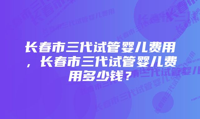 长春市三代试管婴儿费用，长春市三代试管婴儿费用多少钱？