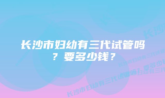 长沙市妇幼有三代试管吗？要多少钱？