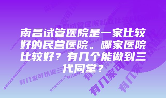 南昌试管医院是一家比较好的民营医院。哪家医院比较好？有几个能做到三代同堂？