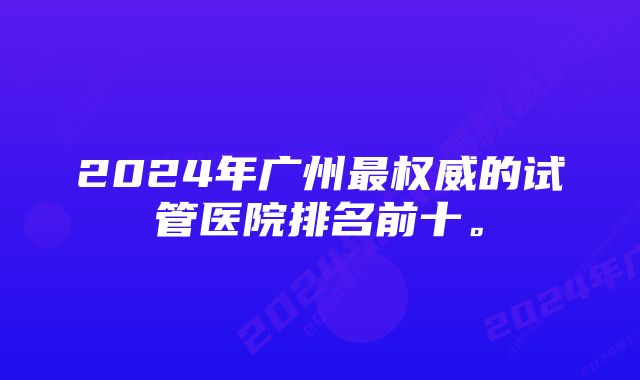 2024年广州最权威的试管医院排名前十。