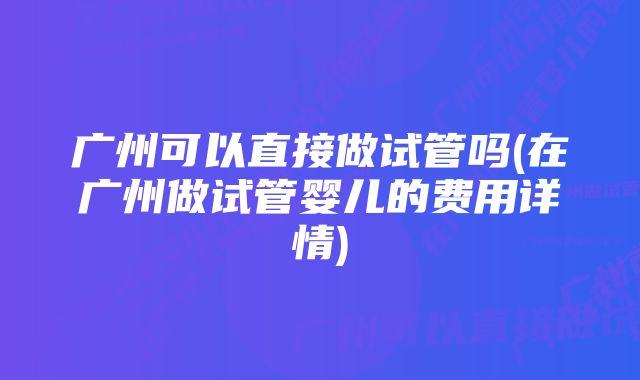 广州可以直接做试管吗(在广州做试管婴儿的费用详情)