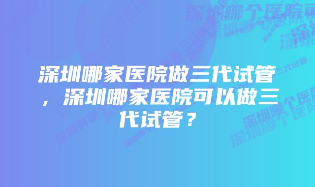 深圳哪家医院做三代试管，深圳哪家医院可以做三代试管？