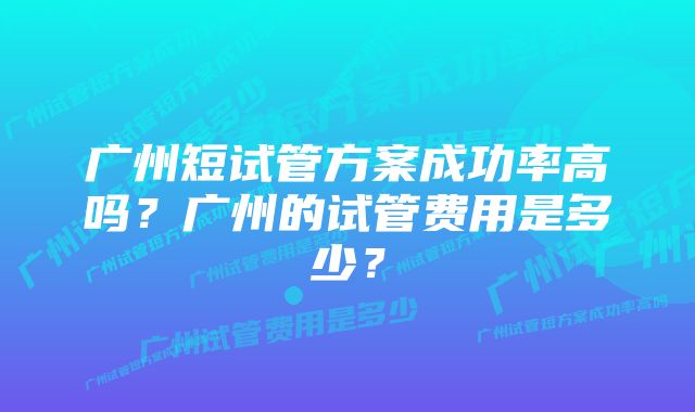 广州短试管方案成功率高吗？广州的试管费用是多少？