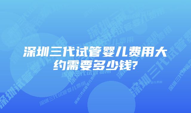 深圳三代试管婴儿费用大约需要多少钱?