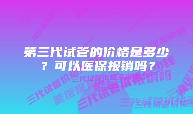 第三代试管的价格是多少？可以医保报销吗？