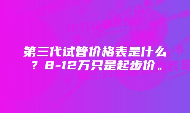 第三代试管价格表是什么？8-12万只是起步价。