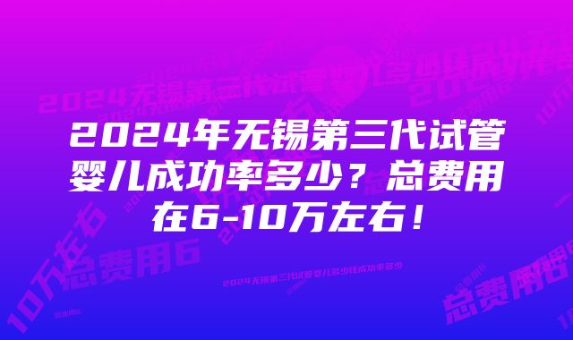 2024年无锡第三代试管婴儿成功率多少？总费用在6-10万左右！