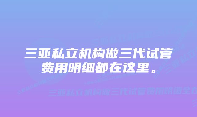 三亚私立机构做三代试管费用明细都在这里。