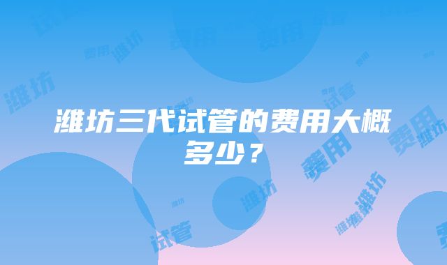 潍坊三代试管的费用大概多少？