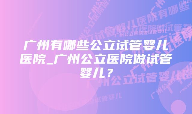 广州有哪些公立试管婴儿医院_广州公立医院做试管婴儿？