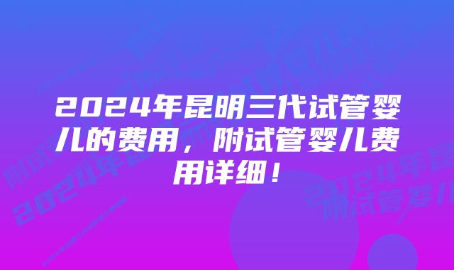 2024年昆明三代试管婴儿的费用，附试管婴儿费用详细！