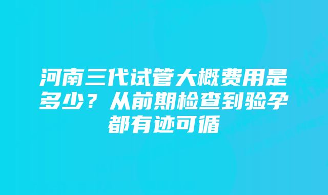 河南三代试管大概费用是多少？从前期检查到验孕都有迹可循