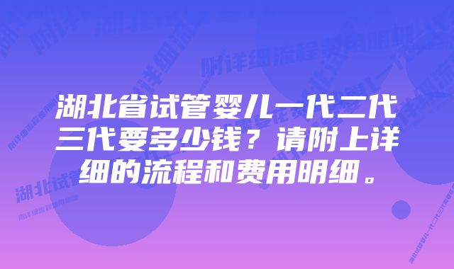 湖北省试管婴儿一代二代三代要多少钱？请附上详细的流程和费用明细。