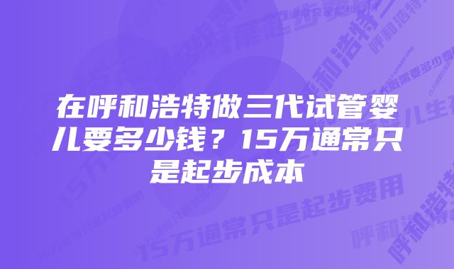 在呼和浩特做三代试管婴儿要多少钱？15万通常只是起步成本