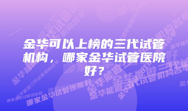 金华可以上榜的三代试管机构，哪家金华试管医院好？