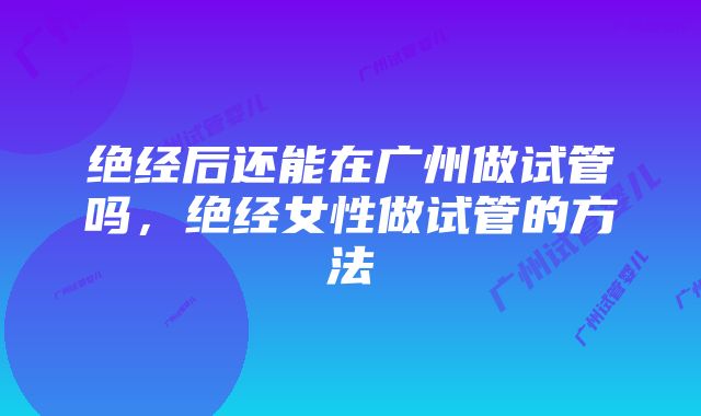 绝经后还能在广州做试管吗，绝经女性做试管的方法