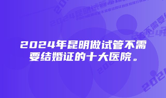 2024年昆明做试管不需要结婚证的十大医院。